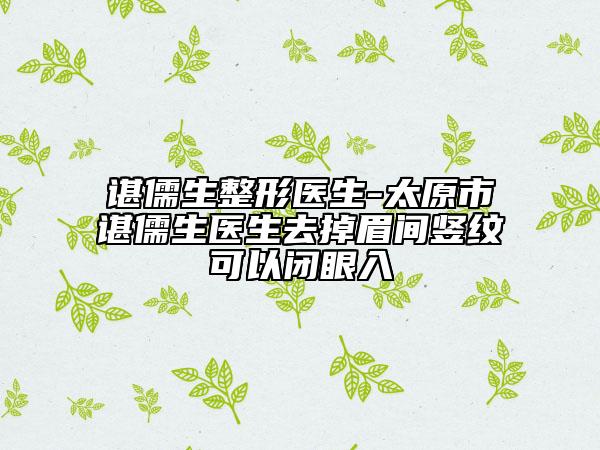 谌儒生整形医生-太原市谌儒生医生去掉眉间竖纹可以闭眼入