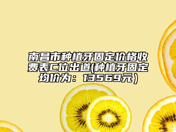 南昌市种植牙固定价格收费表C位出道(种植牙固定均价为：13569元）