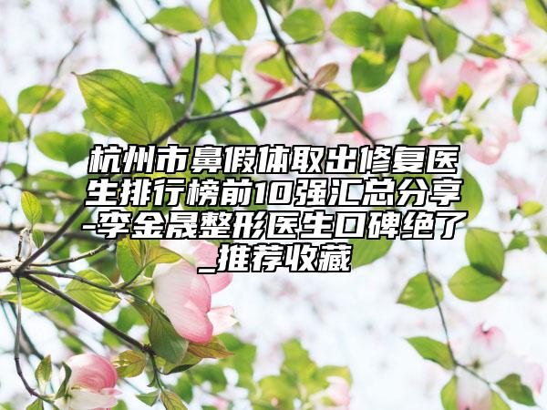 杭州市鼻假体取出修复医生排行榜前10强汇总分享-李金晟整形医生口碑绝了_推荐收藏