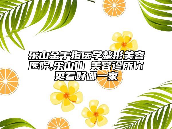 乐山金手指医学整形美容医院,乐山仙媄美容诊所你更看好哪一家
