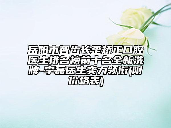 岳阳市智齿长歪矫正口腔医生排名榜前十名全新洗牌-李磊医生实力领衔(附价格表)