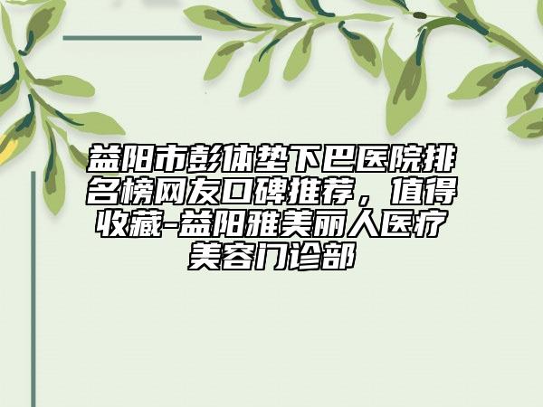 益阳市彭体垫下巴医院排名榜网友口碑推荐，值得收藏-益阳雅美丽人医疗美容门诊部