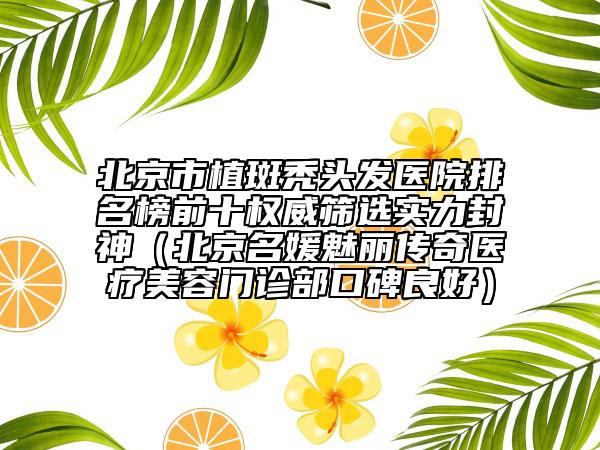 北京市植斑秃头发医院排名榜前十权威筛选实力封神（北京名媛魅丽传奇医疗美容门诊部口碑良好）