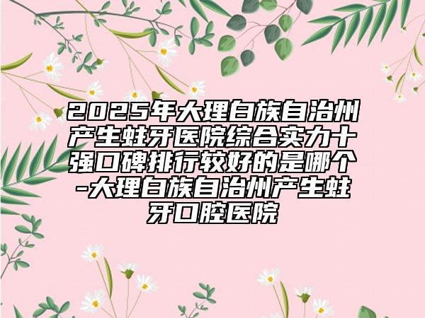 2025年大理白族自治州产生蛀牙医院综合实力十强口碑排行较好的是哪个-大理白族自治州产生蛀牙口腔医院