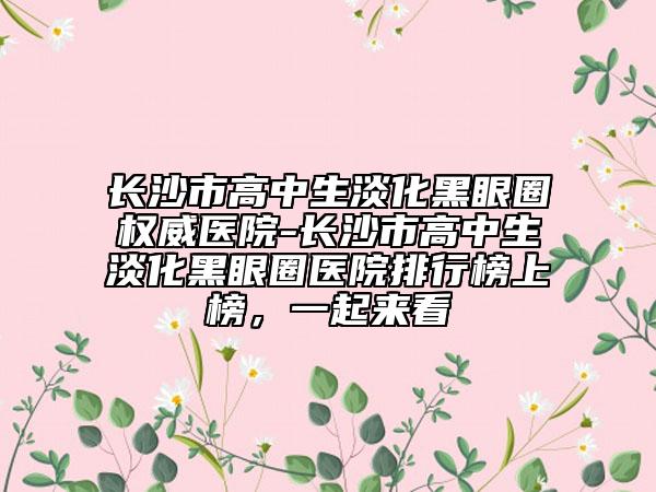 长沙市高中生淡化黑眼圈权威医院-长沙市高中生淡化黑眼圈医院排行榜上榜，一起来看