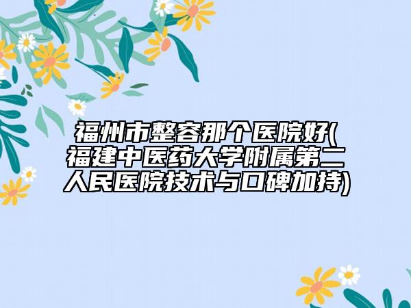 福州市整容那个医院好(福建中医药大学附属第二人民医院技术与口碑加持)