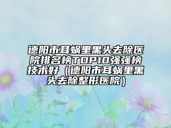 德阳市耳蜗里黑头去除医院排名榜TOP10强强榜技术好（德阳市耳蜗里黑头去除整形医院）