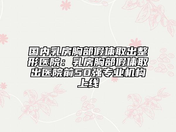 国内乳房胸部假体取出整形医院：乳房胸部假体取出医院前50强专业机构上线