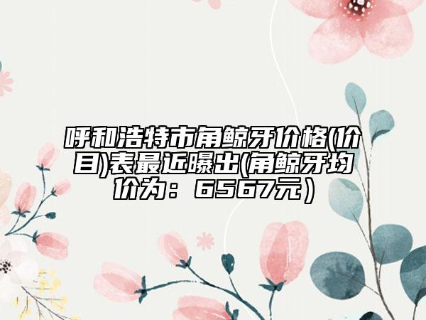 呼和浩特市角鲸牙价格(价目)表最近曝出(角鲸牙均价为：6567元）