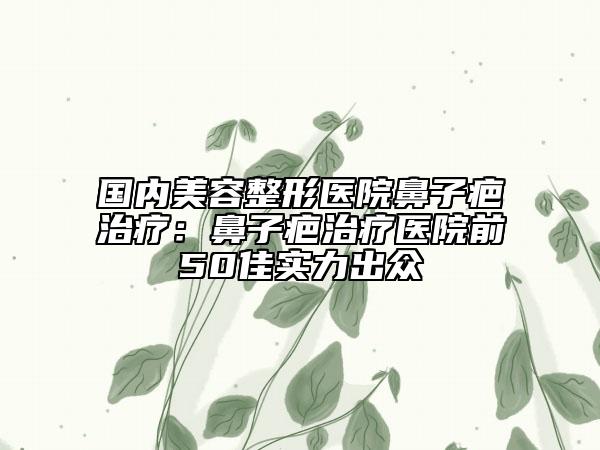 国内美容整形医院鼻子疤治疗：鼻子疤治疗医院前50佳实力出众