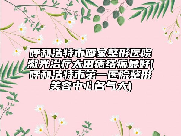 呼和浩特市哪家整形医院激光治疗太田痣结痂最好(呼和浩特市第一医院整形美容中心名气大)