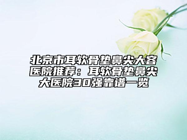 北京市耳软骨垫鼻尖大容医院推荐：耳软骨垫鼻尖大医院30强靠谱一览