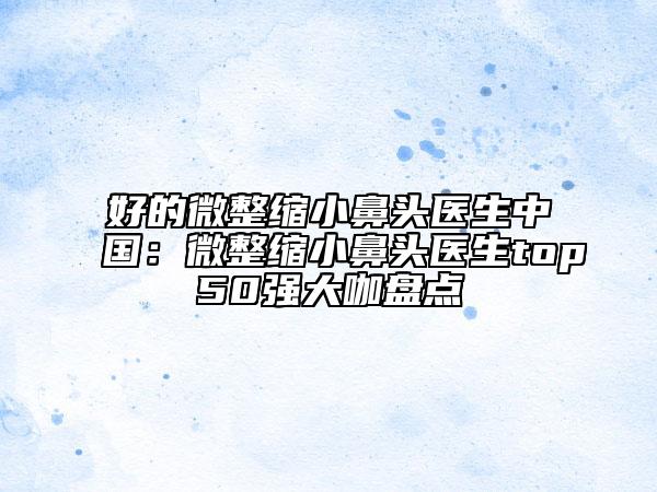 好的微整缩小鼻头医生中国：微整缩小鼻头医生top50强大咖盘点
