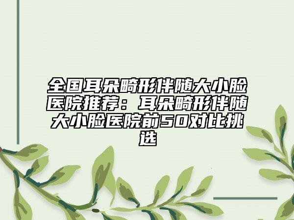 全国耳朵畸形伴随大小脸医院推荐：耳朵畸形伴随大小脸医院前50对比挑选