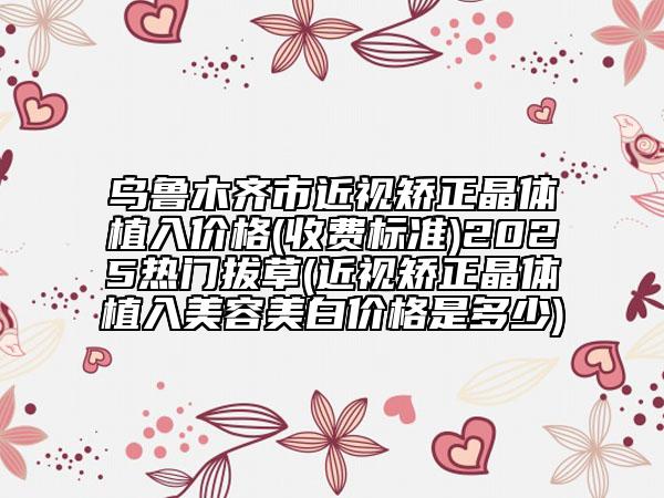 乌鲁木齐市近视矫正晶体植入价格(收费标准)2025热门拔草(近视矫正晶体植入美容美白价格是多少)
