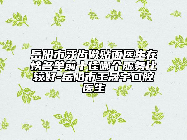 岳阳市牙齿做贴面医生在榜名单前十佳哪个服务比较好-岳阳市王晟宇口腔医生