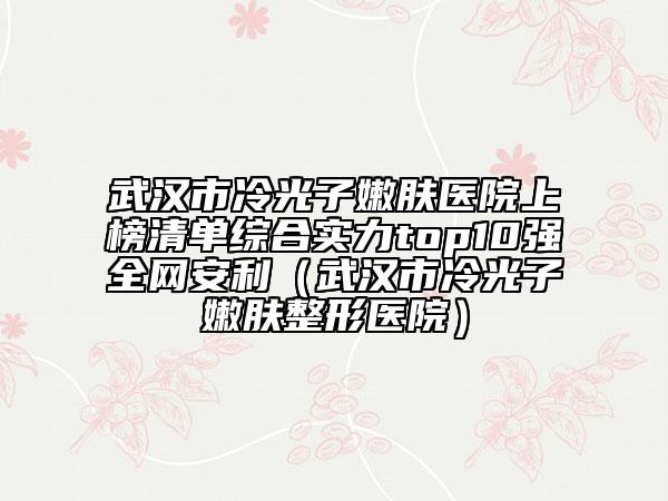 武汉市冷光子嫩肤医院上榜清单综合实力top10强全网安利（武汉市冷光子嫩肤整形医院）