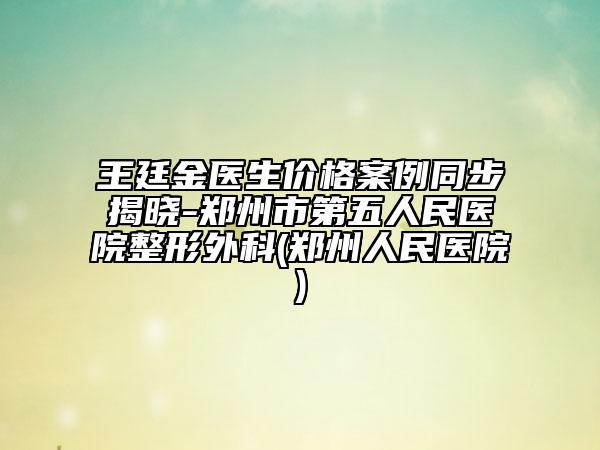 王廷金医生价格案例同步揭晓-郑州市第五人民医院整形外科(郑州人民医院)