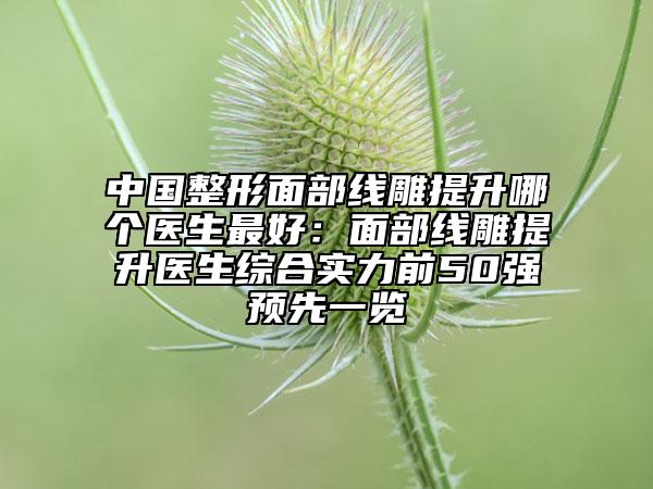 中国整形面部线雕提升哪个医生最好：面部线雕提升医生综合实力前50强预先一览