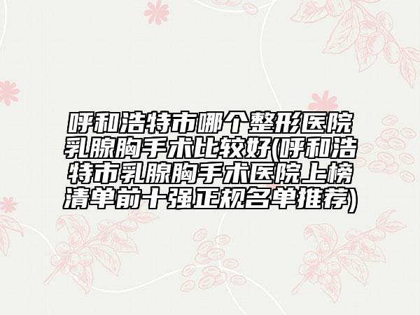呼和浩特市哪个整形医院乳腺胸手术比较好(呼和浩特市乳腺胸手术医院上榜清单前十强正规名单推荐)