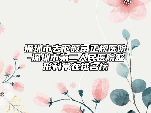 深圳市去下颌角正规医院-深圳市第二人民医院整形科常在排名榜