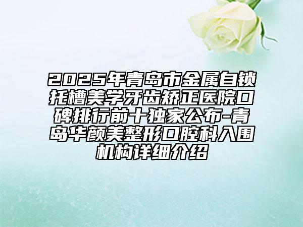 2025年青岛市金属自锁托槽美学牙齿矫正医院口碑排行前十独家公布-青岛华颜美整形口腔科入围机构详细介绍
