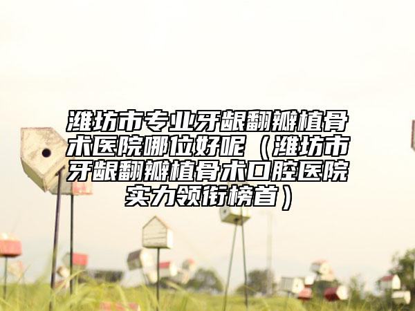 潍坊市专业牙龈翻瓣植骨术医院哪位好呢（潍坊市牙龈翻瓣植骨术口腔医院实力领衔榜首）