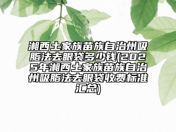 湘西土家族苗族自治州吸脂法去眼袋多少钱(2025年湘西土家族苗族自治州吸脂法去眼袋收费标准汇总)