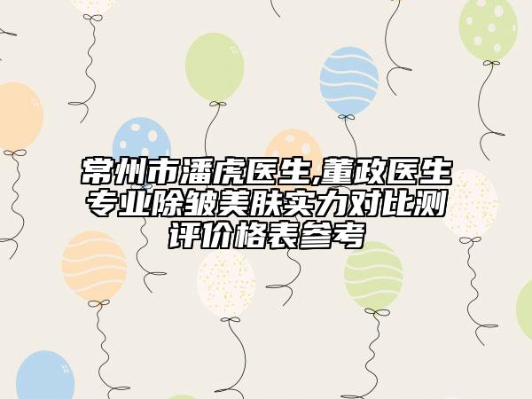 常州市潘虎医生,董政医生专业除皱美肤实力对比测评价格表参考