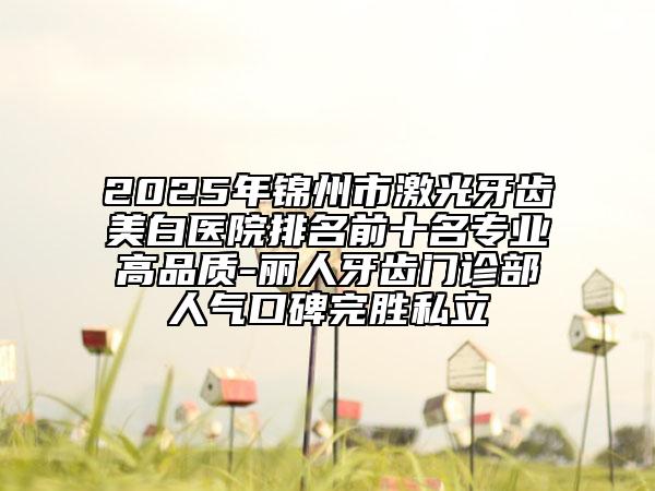 2025年锦州市激光牙齿美白医院排名前十名专业高品质-丽人牙齿门诊部人气口碑完胜私立