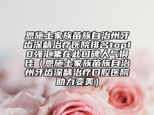 恩施土家族苗族自治州牙齿深龋治疗医院排名top10强汇集在此口碑人气俱佳（恩施土家族苗族自治州牙齿深龋治疗口腔医院助力变美）