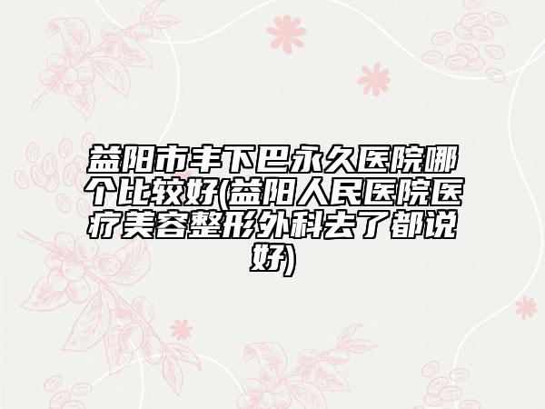 益阳市丰下巴永久医院哪个比较好(益阳人民医院医疗美容整形外科去了都说好)