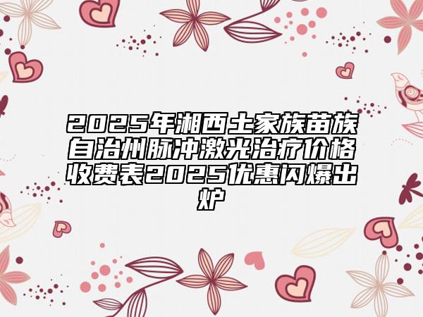 2025年湘西土家族苗族自治州脉冲激光治疗价格收费表2025优惠闪爆出炉