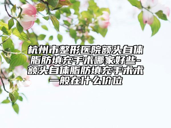 杭州市整形医院额头自体脂肪填充手术哪家好些-额头自体脂肪填充手术术一般在什么价位