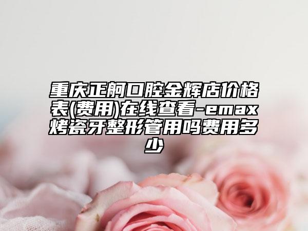 重庆正舸口腔金辉店价格表(费用)在线查看-emax烤瓷牙整形管用吗费用多少