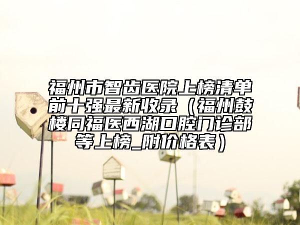 福州市智齿医院上榜清单前十强最新收录（福州鼓楼同福医西湖口腔门诊部等上榜_附价格表）
