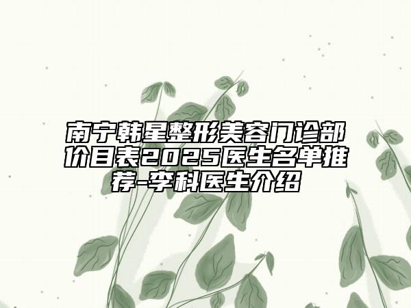 南宁韩星整形美容门诊部价目表2025医生名单推荐-李科医生介绍