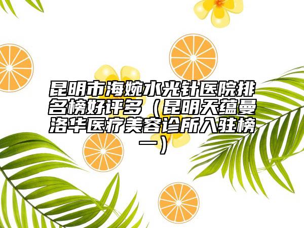 昆明市海婉水光针医院排名榜好评多（昆明天蕴曼洛华医疗美容诊所入驻榜一）