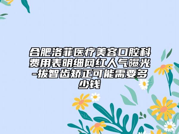 合肥洛菲医疗美容口腔科费用表明细网红人气曝光-拔智齿矫正可能需要多少钱