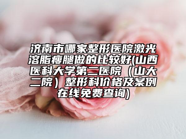 济南市哪家整形医院激光溶脂瘦腿做的比较好(山西医科大学第二医院（山大二院）整形科价格及案例在线免费查询)