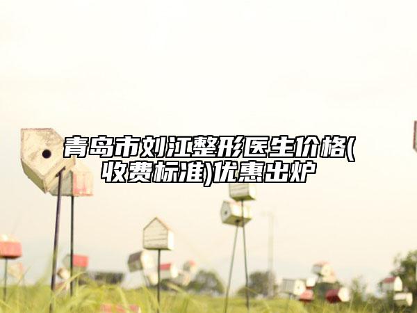 青岛市刘江整形医生价格(收费标准)优惠出炉