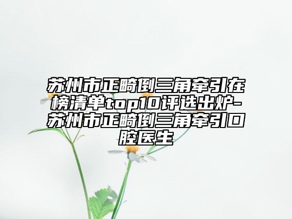 苏州市正畸倒三角牵引在榜清单top10评选出炉-苏州市正畸倒三角牵引口腔医生