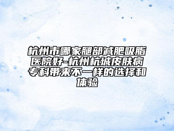 杭州市哪家腿部减肥吸脂医院好-杭州杭城皮肤病专科带来不一样的选择和体验
