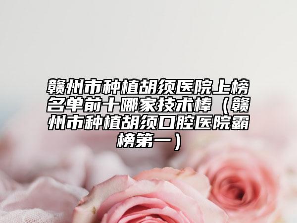 赣州市种植胡须医院上榜名单前十哪家技术棒（赣州市种植胡须口腔医院霸榜第一）