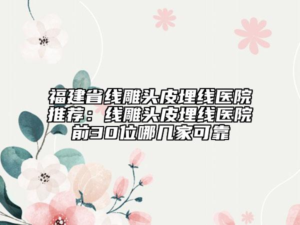福建省线雕头皮埋线医院推荐：线雕头皮埋线医院前30位哪几家可靠