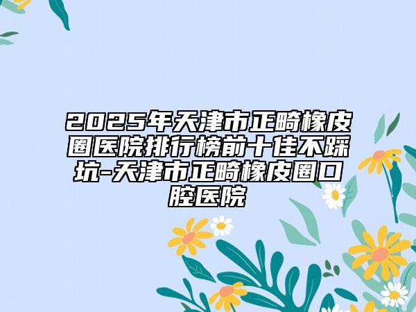 2025年天津市正畸橡皮圈医院排行榜前十佳不踩坑-天津市正畸橡皮圈口腔医院