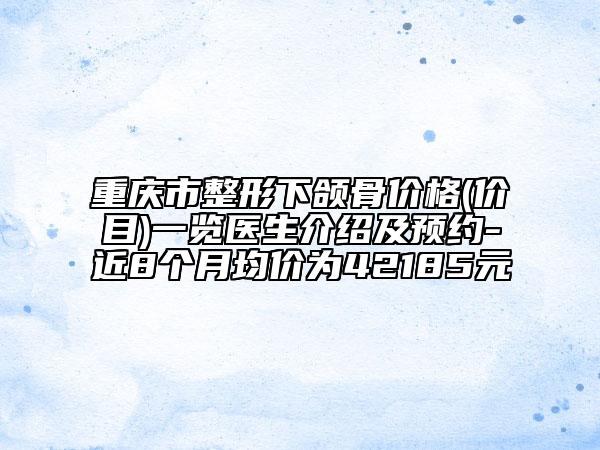 重庆市整形下颌骨价格(价目)一览医生介绍及预约-近8个月均价为42185元