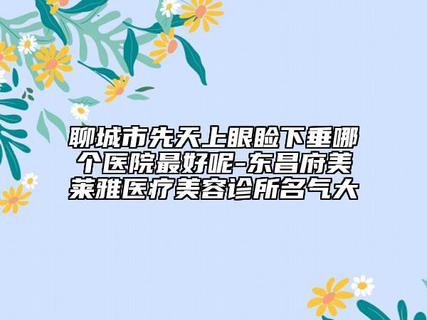 聊城市先天上眼睑下垂哪个医院最好呢-东昌府美莱雅医疗美容诊所名气大