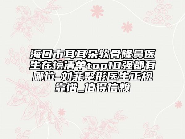 海口市耳耳朵软骨隆鼻医生在榜清单top10强都有哪位-刘菲整形医生正规靠谱_值得信赖