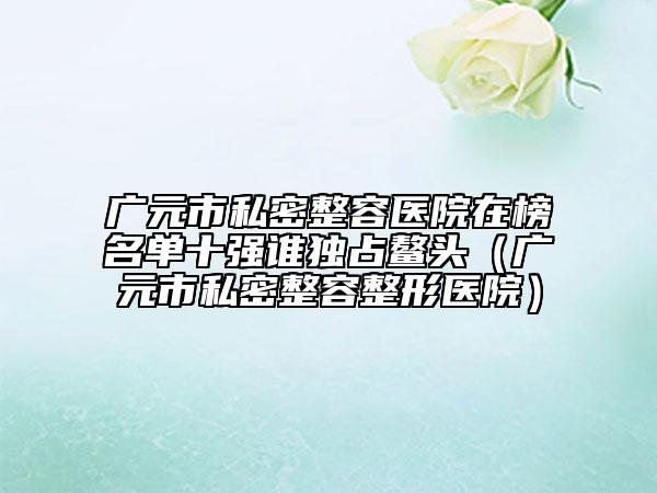 广元市私密整容医院在榜名单十强谁独占鳌头（广元市私密整容整形医院）